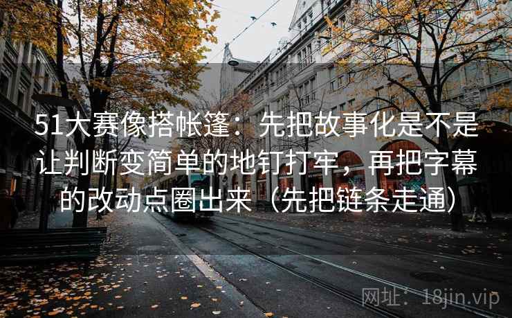 51大赛像搭帐篷：先把故事化是不是让判断变简单的地钉打牢，再把字幕的改动点圈出来（先把链条走通）