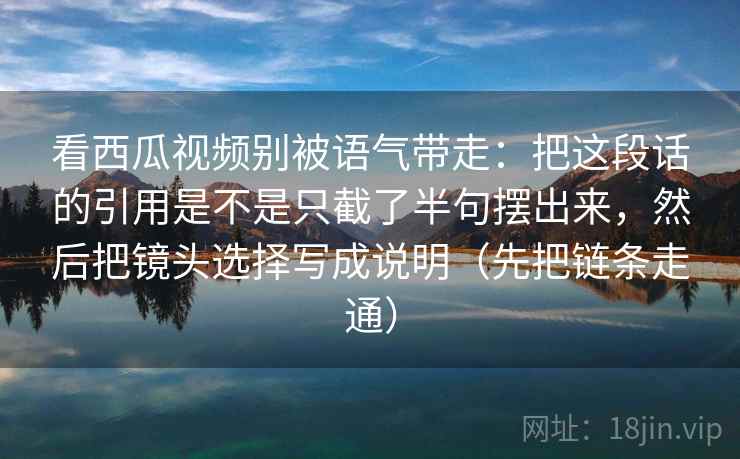 看西瓜视频别被语气带走:把这段话的引用是不是只截了半句摆出来,然后把镜头选择写成说明(先把链条走通) 看西瓜视频别被语气带走:把这段话的引用是不是只截了半句摆出来,然后把镜头选择写成说明(先把链条走通)
