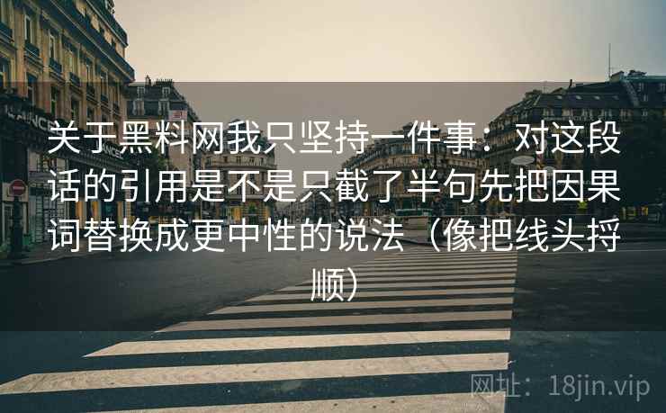 关于黑料网我只坚持一件事:对这段话的引用是不是只截了半句先把因果词替换成更中性的说法(像把线头捋顺) 关于黑料网我只坚持一件事:对这段话的引用是不是只截了半句先把因果词替换成更中性的说法(像把线头捋顺)