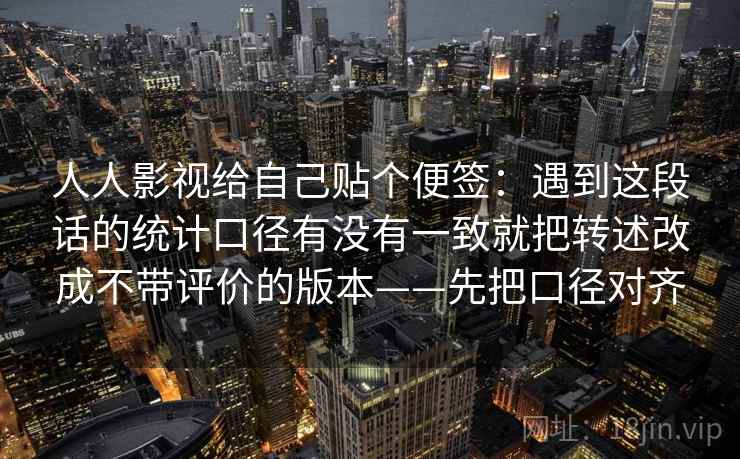 人人影视给自己贴个便签:遇到这段话的统计口径有没有一致就把转述改成不带评价的版本——先把口径对齐 人人影视给自己贴个便签:遇到这段话的统计口径有没有一致就把转述改成不带评价的版本——先把口径对齐