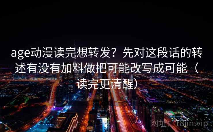 age动漫读完想转发？先对这段话的转述有没有加料做把可能改写成可能（读完更清醒）