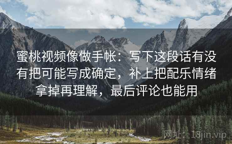 蜜桃视频像做手帐：写下这段话有没有把可能写成确定，补上把配乐情绪拿掉再理解，最后评论也能用