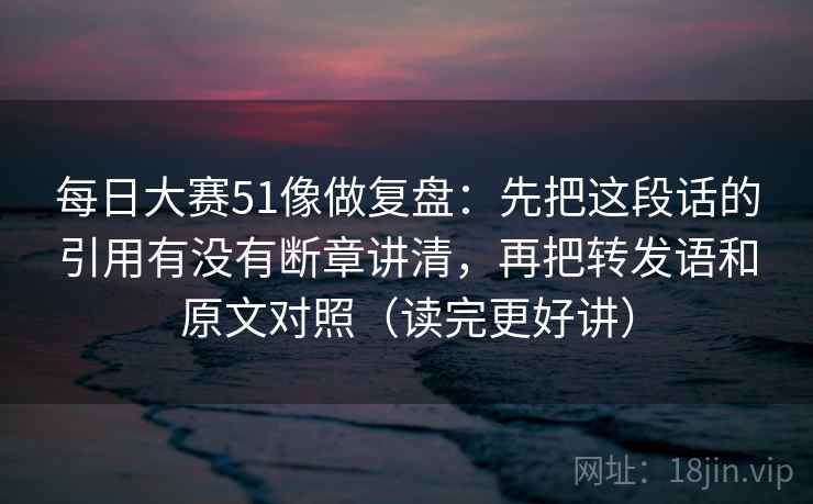 每日大赛51像做复盘:先把这段话的引用有没有断章讲清,再把转发语和原文对照(读完更好讲) 每日大赛51像做复盘:先把这段话的引用有没有断章讲清,再把转发语和原文对照(读完更好讲)