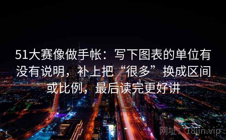 51大赛像做手帐：写下图表的单位有没有说明，补上把“很多”换成区间或比例，最后读完更好讲