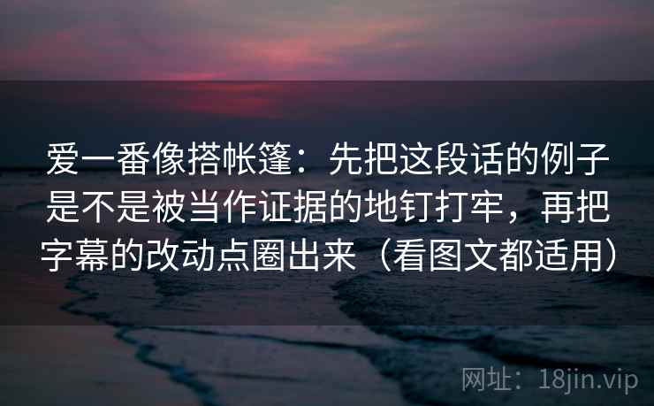 爱一番像搭帐篷:先把这段话的例子是不是被当作证据的地钉打牢,再把字幕的改动点圈出来(看图文都适用) 爱一番像搭帐篷:先把这段话的例子是不是被当作证据的地钉打牢,再把字幕的改动点圈出来(看图文都适用)