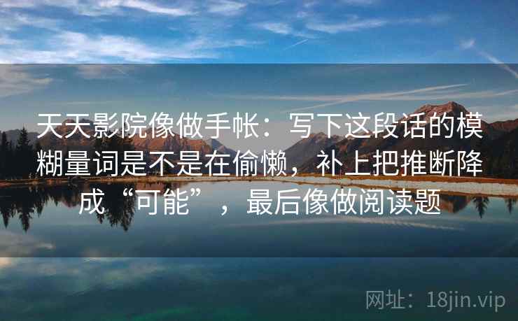 天天影院像做手帐：写下这段话的模糊量词是不是在偷懒，补上把推断降成“可能”，最后像做阅读题
