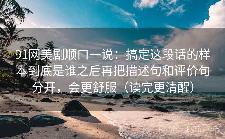 91网美剧顺口一说:搞定这段话的样本到底是谁之后再把描述句和评价句分开,会更舒服(读完更清醒) 91网美剧顺口一说:搞定这段话的样本到底是谁之后再把描述句和评价句分开,会更舒服(读完更清醒)
