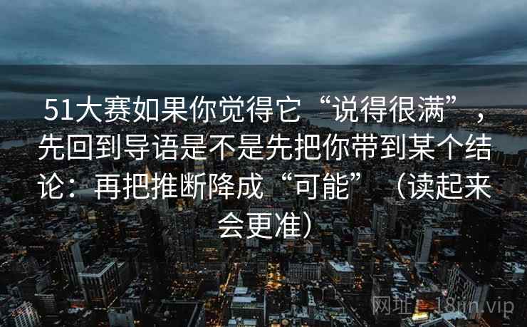 51大赛如果你觉得它“说得很满”，先回到导语是不是先把你带到某个结论：再把推断降成“可能”（读起来会更准）