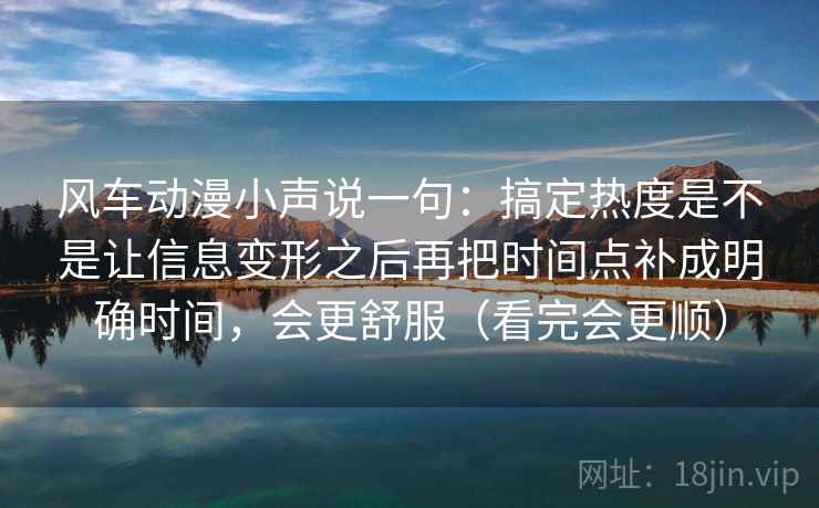 风车动漫小声说一句：搞定热度是不是让信息变形之后再把时间点补成明确时间，会更舒服（看完会更顺）