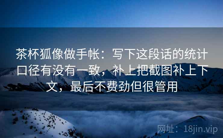 茶杯狐像做手帐:写下这段话的统计口径有没有一致,补上把截图补上下文,最后不费劲但很管用