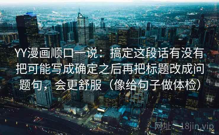 YY漫画顺口一说:搞定这段话有没有把可能写成确定之后再把标题改成问题句,会更舒服(像给句子做体检)