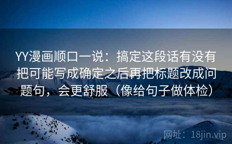 YY漫画顺口一说：搞定这段话有没有把可能写成确定之后再把标题改成问题句，会更舒服（像给句子做体检）
