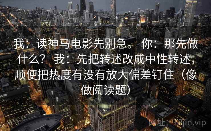 我：读神马电影先别急。 你：那先做什么？ 我：先把转述改成中性转述，顺便把热度有没有放大偏差钉住（像做阅读题）