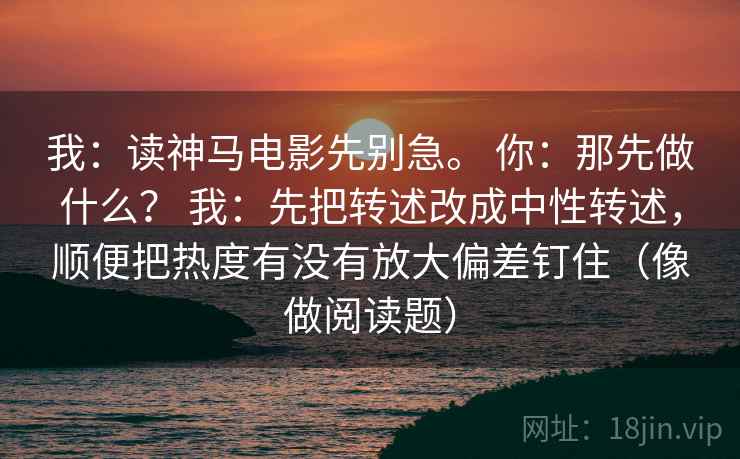 我：读神马电影先别急。 你：那先做什么？ 我：先把转述改成中性转述，顺便把热度有没有放大偏差钉住（像做阅读题）