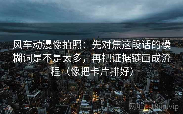 风车动漫像拍照：先对焦这段话的模糊词是不是太多，再把证据链画成流程（像把卡片排好）