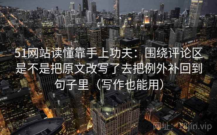 51网站读懂靠手上功夫：围绕评论区是不是把原文改写了去把例外补回到句子里（写作也能用）
