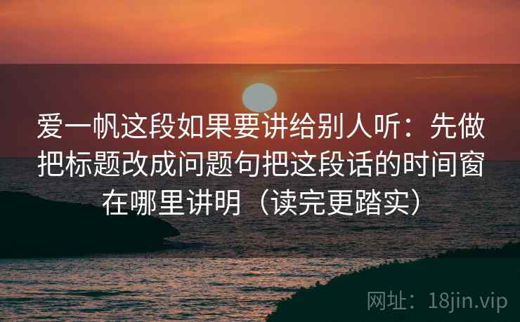 爱一帆这段如果要讲给别人听：先做把标题改成问题句把这段话的时间窗在哪里讲明（读完更踏实）