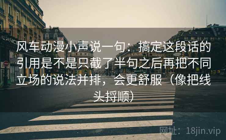 风车动漫小声说一句：搞定这段话的引用是不是只截了半句之后再把不同立场的说法并排，会更舒服（像把线头捋顺）