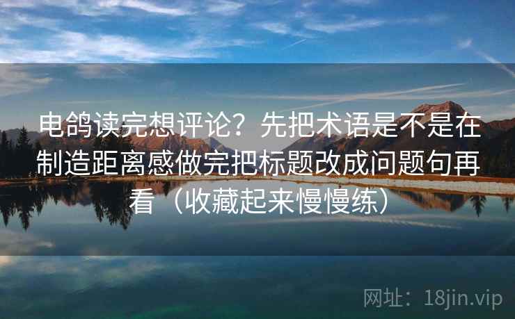 电鸽读完想评论？先把术语是不是在制造距离感做完把标题改成问题句再看（收藏起来慢慢练）