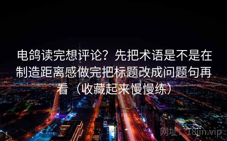 电鸽读完想评论？先把术语是不是在制造距离感做完把标题改成问题句再看（收藏起来慢慢练）